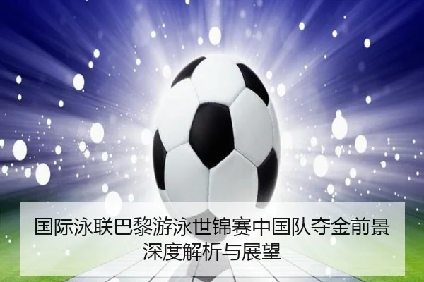 国际泳联巴黎游泳世锦赛中国队夺金前景深度解析与展望 | JIUYOU SPORTS